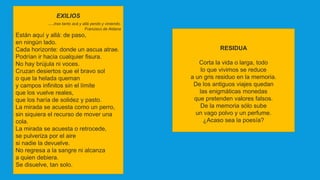 EXILIOS
…tras tanto acá y allá yendo y viniendo.
Francisco de Aldana
Están aquí y allá: de paso,
en ningún lado.
Cada horizonte: donde un ascua atrae.
Podrían ir hacia cualquier fisura.
No hay brújula ni voces.
Cruzan desiertos que el bravo sol
o que la helada queman
y campos infinitos sin el límite
que los vuelve reales,
que los haría de solidez y pasto.
La mirada se acuesta como un perro,
sin siquiera el recurso de mover una
cola.
La mirada se acuesta o retrocede,
se pulveriza por el aire
si nadie la devuelve.
No regresa a la sangre ni alcanza
a quien debiera.
Se disuelve, tan solo.
RESIDUA
Corta la vida o larga, todo
lo que vivimos se reduce
a un gris residuo en la memoria.
De los antiguos viajes quedan
las enigmáticas monedas
que pretenden valores falsos.
De la memoria sólo sube
un vago polvo y un perfume.
¿Acaso sea la poesía?
 