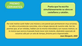 PREMIO
CERVANTES Poeta que ha escrito
simultáneamente su obra en
castellano y catalán.
Por este motivo suele haber una música y una poesía que permanecen muy cercanas,
no sólo a circunstancias concretas, sino a largas épocas de nuestra vida. Son los
poemas que, al ser releídos, hablan con la misma intensidad y con nuevos matices, es
la música que acerca el pasado hasta tocar este instante, dejándolo separado de
nosotros sólo por un velo de tiempo, finísimo pero impenetrable.
Joan Margarit, 2004
 