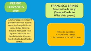 PREMIO
CERVANTES
2020
FRANCISCO BRINES
Generación de los 50
(Generación de los
Niños de la guerra)
A la Generación de los 50
pertenecen otros autores
como José Ángel Valente,
Jaime Gil de Biedma,
Claudio Rodríguez, José
Agustín Goytisolo, Ana
María Matute, Carmen
Martín Gaite, Luis Martín
Santos,…
Temas de su poesía:
• El paso del tiempo.
• La decadencia de todo lo vivo.
 