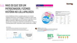 Ao todo, 38.000 donos de Onix e convidados puderam curtir o festival
Lollapalooza Brasil graças a ação #OnixDay. Os resultados nas redes sociais
também foram surpreendentes, com 83MM de pessoas impactadas, mais de
18MM de visualizações e 9MM de pessoas que, de fato, engajaram na
ativação. Como se não bastasse, ainda fomos reconhecidos com o 1º lugar no
“Promoview Awards 2018”, sendo eleitos a melhor ativação feita no LollaBR.
MAIS DO QUE SER UM
PATROCINADOR, FIZEMOS
HISTÓRIA NO LOLLAPALOOZA
 