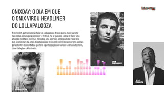 A Chevrolet, patrocinadora oﬁcial do Lollapalooza Brasil, queria fazer barulho
nas mídias sociais para promover o festival. Foi aí que veio a ideia de fazer uma
ativação inédita no evento, o #OnixDay, uma abertura antecipada do Palco Onix
que aconteceu 1 dia antes do Lollapalooza Brasil. Um evento exclusivo, feito apenas
para clientes e convidados, que teve a participação das bandas LCD SoundSystem,
Liam Gallagher e Wiz Khalifa. 
ONIXDAY: O DIA EM QUE
O ONIX VIROU HEADLINER
DO LOLLAPALOOZA
 