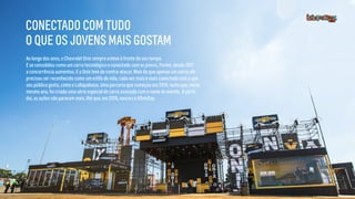 Ao longo dos anos, o Chevrolet Onix sempre esteve à frente do seu tempo.
E se consolidou como um carro tecnológico e conectado com os jovens. Porém, desde 2017
a concorrência aumentou. E o Onix teve de contra-atacar. Mais do que apenas um carro, ele
precisou ser reconhecido como um estilo de vida, cada vez mais e mais conectado com o que
seu público gosta, como o Lollapalooza. Uma parceria que começou em 2014, tanto que, neste
mesmo ano, foi criada uma série especial do carro assinada com o nome do evento. A partir
daí, as ações não pararam mais. Até que, em 2018, nasceu o #OnixDay.
CONECTADO COM TUDO
O QUE OS JOVENS MAIS GOSTAM
 