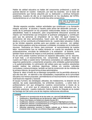 Hablar de calidad educativa es hablar del compromiso profesional y social de
quienes laboran en nuestra institución, por esto los docentes son la base del
posicionamiento que hemos adquirido por su dedicación y continua formación
académica, muestra de ello es el mejoramiento en los resultados del ICFES,
manteniéndonos en un nivel Alto durante tres años consecutivos.
Brindar espacios acordes, realizar actividades que contribuyan a su formación
integral, escuchar al docente y hacerlo parte activa del desarrollo curricular a
través de la participación en los proyectos institucionales desde su formulación,
aplicabilidad, hasta la evaluación, para conjuntamente direccionar acciones de
mejora; son herramientas que enriquecen el quehacer pedagógico y contribuyen
para que las personas se empoderan de su labor. De igual manera los
funcionarios del área administrativa, hacen parte del quehacer pedagógico y
desde su rol han contribuido al fortalecimiento de nuestra labor educativa. A ellos
se les brindan espacios acordes para que presten sus servicios con calidad.
Como rectora gestiono ante las empresas o entidades vinculadas con la Institución
recursos financieros y/o físicos, para promover el reconocimiento de nuestra
labor; reconocimiento que se realiza teniendo en cuenta los resultados de las
autoevaluaciones, encuesta de satisfacción y la evaluación al docente, como
también hacer acciones de mejora a nivel personal, académico o profesional.
Es así como prestar nuestros servicios en espacios adecuados, con la escucha,
el buen trato y el reconocimiento, nos compromete a entregar lo mejor de
nuestro ser.Fieles a nuestro lema “Celmiranos conectados con calidad educativa”,
seguimos gestionando y presentando proyectos ante entidades gubernamentales
y no gubernamentales, la culminación del coliseo para que nuestros estudiantes
puedan realizar las prácticas deportivas, lúdicas y/o eventos culturales
curriculares o extracurriculares, también se hará la construcción de los módulos de
la primera infancia, de igual forma el área administrativa.
Ejercer la labor a través de un liderazgo compartido nos ha permitido alcanzar lo
que año tras año en atención a las necesidades y expectativas de la comunidad
educativa nos hemos propuesto, permitiéndonos el reconocimiento no solamente a
nivel local sino regional y nacional.
El equipo humano, las estrategias utilizadas, las instalaciones, la dotación de los
salones, las aulas especializadas, los ambientes escolares, y sobre todo el
profesionalismo con que entregamos nuestros conocimientos a través de la
pertinencia, y el amor que le colocamos a nuestra labor educativa nos ha
permitido posicionar nuestra institución Celmira Bueno de Orejuela en la ciudad
de Santiago de Cali como una de las mejores instituciones educativas.
LOGROS:
• Inversión en la reconstrucción de las dos sedes por más de $7.000.000.000 de pesos.
• Certificación y Recertificación por las Normas Iso: 2008 y la NTCGO1000:2009.
• Premio Crem Helado a la Calidad de la Gestión Escolar 2011.
• Cualificación, dotación y acompañamiento por el Programa Tit@ Digital para todos.
• Cualificación, dotación y acompañamiento por el Programa Computadores para Educar.
• Alianzas con estamentos oficiales y privados .
• Diferentes estamentos reconocen la Gestión realizada por la Rectora, entre ellos:
Fundación Color en Alianza con el Diario el Espectador y USAID.
Dos salas de informática, dos
aulas de tecnología, aula de redes
eléctricas…
 