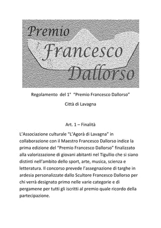 Regolamento del 1° “Premio Francesco Dallorso”
Città di Lavagna
Art. 1 – Finalità
L’Associazione culturale “L’Agorà di Lavagna” in
collaborazione con il Maestro Francesco Dallorso indice la
prima edizione del “Premio Francesco Dallorso” finalizzato
alla valorizzazione di giovani abitanti nel Tigullio che si siano
distinti nell’ambito dello sport, arte, musica, scienza e
letteratura. Il concorso prevede l’assegnazione di targhe in
ardesia personalizzate dallo Scultore Francesco Dallorso per
chi verrà designato primo nelle varie categorie e di
pergamene per tutti gli iscritti al premio quale ricordo della
partecipazione.
 