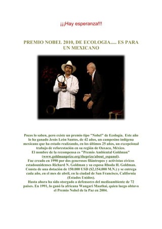 ¡¡¡Hay esperanza!!!
PREMIO NOBEL 2010, DE ECOLOGIA..... ES PARA
UN MEXICANO
Pocos lo saben, pero existe un premio tipo "Nobel" de Ecología. Este año
lo ha ganado Jesús León Santos, de 42 años, un campesino indígena
mexicano que ha estado realizando, en los últimos 25 años, un excepcional
trabajo de reforestación en su región de Oaxaca, México.
El nombre de la recompensa es "Premio Ambiental Goldman"
(www.goldmanprize.org/theprize/about_espanol).
Fue creado en 1990 por dos generosos filántropos y activistas cívicos
estadounidenses Richard N. Goldman y su esposa Rhoda H. Goldman.
Consta de una dotación de 150.000 USD ($2,154,000 M.N.) y se entrega
cada año, en el mes de abril, en la ciudad de San Francisco, California
(Estados Unidos).
Hasta ahora ha sido otorgado a defensores del medioambiente de 72
países. En 1991, lo ganó la africana Wangari Maathai, quien luego obtuvo
el Premio Nobel de la Paz en 2004.
 
