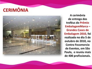 CERIMÔNIAA cerimônia de entrega dos troféus do Prêmio EmbalagemMarca – Grandes Cases de Embalagem 2010, foi realizada no dia 5 de outubro de 2010, no Centro Fecomercio de Eventos, em São Paulo,  e reuniu mais de 400 profissionais.