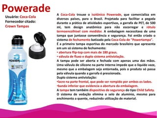 Na reformulação do frasco com dosador do seu produto Colosso, a Ourofino Saúde Animal tinha dois objetivos básicos: melhorar a funcionalidade da embalagem e facilitar a sua utilização pelo consumidor.Destinado a aplicações em rebanhos, muitas vezes por alguém montando a cavalo, era fundamental que a embalagem permitisse a fácil e perfeita dosagem, e que tivesse boa pega.Os frascos com dosador utilizados por diferentes marcas de produtos veterinários possuem uma característica comum: necessitam de uma boca para o envase, que não deve ser aberta pelo consumidor, e outra para a aplicação do produto.Para evitar aberturas acidentais, a Ourofinoadotou um batoque sem rosca e um selo de indução na boca de enchimento.Foi criado um desnível entre os gargalos para que o produto não escorresse quando a embalagem fosse inclinada. O canal de dosagem foi colocado na parte lateral externa para impedir o fluxo contínuo de produto no momento da aplicação, já que a bolha de ar que se forma no interior do frasco bloqueia o acesso do produto ao canal de dosagem.Para que a embalagem não escape das mãos mesmo quando se utiliza o produto em movimento, a cavalo, agregou-se a ela uma alça com ranhuras.O frasco redesenhado utiliza 10% menos material do que o anterior, diminuindo o consumo de resina em 16 toneladas por ano. Com painel menor, foi possível reduzir o tamanho do rótulo, gerando uma economia de 20% neste item. O cartucho em que o frasco era acondicionado foi eliminado, baixando os custos em mais 7%. Com as mudanças, a produtividade em linha aumentou em 50%.Colosso PourOnUsuário: Ourofino Saúde Animal Fornecedores citados:Gensys-Packmold-Interpack