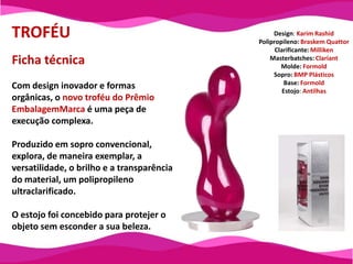 TROFÉUDesign: KarimRashidPolipropileno: Braskem QuattorClarificante: MillikenMasterbatches: ClariantMolde: FormoldSopro: BMP PlásticosBase: FormoldEstojo: AntilhasFicha técnica Com design inovador e formas orgânicas, o novo troféu do Prêmio EmbalagemMarcaé uma peça de execução complexa.Produzido em sopro convencional, explora, de maneira exemplar, a versatilidade, o brilho e a transparência do material, um polipropileno ultraclarificado.O estojo foi concebido para protejer o objeto sem esconder a sua beleza.