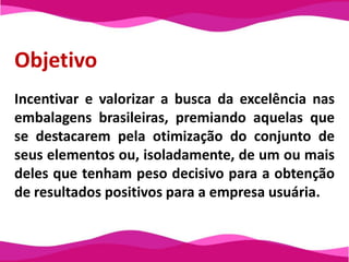 ObjetivoIncentivar e valorizar a busca da excelência nas embalagens brasileiras, premiando aquelas que se destacarem pela otimização do conjunto de seus elementos ou, isoladamente, de um ou mais deles que tenham peso decisivo para a obtenção de resultados positivos para a empresa usuária.