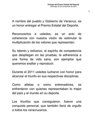 Entrega del Premio Estatal del Deporte
Domingo 20 de noviembre de 2011
A nombre del pueblo y Gobierno de Veracruz, es
un honor entregar el Premio Estatal del Deporte.
Reconocerlos a ustedes, es un acto de
coherencia con nuestra visión de estimular la
multiplicación de los valores que representan.
Su talento y esfuerzo, el espíritu de competencia
que despliegan en las pruebas, la adherencia a
una forma de vida sana, son ejemplos que
queremos exaltar y reproducir.
Durante el 2011 ustedes lucharon con honor para
alcanzar el triunfo en sus respectivas disciplinas.
Como atletas o como entrenadores, se
enfrentaron con quienes representaban lo mejor
del país y el mundo en su deporte.
Los triunfos que consiguieron, fueron una
conquista personal, que también llenó de orgullo
a todos los veracruzanos.
1
 