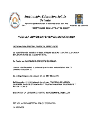 Institución Educativa Sol de
Oriente
Aprobada por Resolución Nº 16259 del 27 de Nov. Año
2002
“COMPROMISO CON LA VIDA Y EL SABER”
POSTULACION DE EXPERIENCIA SIGNIFICATIVA
INFORMACION GENERAL SOBRE LA INSTITUCION:
La experiencia se aplica en la sede principal de la INSTITUCION EDUCATIVA
SOL DE ORIENTE de carácter OFICIAL.
Su Rector es JUAN DIEGO RESTREPO ESCOBAR.
Cuenta con dos sedes la principal y la escuela en comodato BEATO
DOMINGO ITURRATE.
La sede principal esta ubicada en cra 23 # 56 EH 200.
Teléfono pbx: 2914389 atiende los niveles PREESCOLAR, BASICA
PRIMARIA, BASICA SECUNDARIA Y EDUCACION MEDIA ACADEMICA Y
MEDIA TECNICA.
Situados en LA COMUNA 8, barrio 13 de NOVIEMBRE, MEDELLIN.
CON UNA MATRICULA EFECTIVA DE 2.739 ESTUDIANTES,
76 DOCENTES,
 