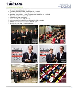 r.soluções do lar,291 gl 01
jd.rio cotia – cotia - sp
fone /fax +55 11 4702 9076
www.packless.com.br












Oliveira Silvestre & Cia Ltda. ME – Jaú
Optima do Brasil Máquinas de Embalagens Ltda. - Vinhedo
Pack Less Desenvolvimento e Inovação Ltda. – Cotia
Polinox do Brasil Indústria Comércio Importação e Exportação Ltda. – Itupeva
Prolim Química Avançada Ltda. – Taubaté
Puratos Brasil Ltda. – Guarulhos
Unical – Vicente Bruno – EPP – Itararé
Unimetal Indústria Comércio e Empreendimentos Ltda. – Sorocaba
WEM Equipamentos Eletrônicos Ltda. – Ribeirão Preto
Whitford do Brasil Ltda. – Américo Brasiliense

2

 