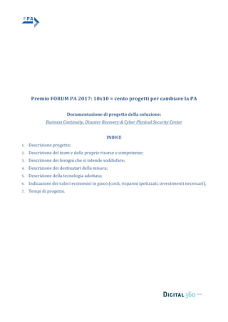 Premio	FORUM	PA	2017:	10x10	=	cento	progetti	per	cambiare	la	PA	
	
Documentazione	di	progetto	della	soluzione:		
Business	Continuity,	Disaster	Recovery	&	Cyber	Physical	Security	Center	
	
INDICE	
1. Descrizione	progetto;		
2. Descrizione	del	team	e	delle	proprie	risorse	e	competenze;	
3. Descrizione	dei	bisogni	che	si	intende	soddisfare;		
4. Descrizione	dei	destinatari	della	misura;		
5. Descrizione	della	tecnologia	adottata;		
6. Indicazione	dei	valori	economici	in	gioco	(costi,	risparmi	ipotizzati,	investimenti	necessari);	
7. Tempi	di	progetto.	
 