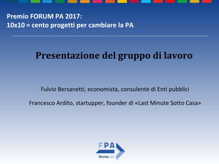 Premio FORUM PA 2017:
10x10 = cento progetti per cambiare la PA
Fulvio Bersanetti, economista, consulente di Enti pubblici
Francesco Ardito, startupper, founder di «Last Minute Sotto Casa»
Presentazione del gruppo di lavoro
 