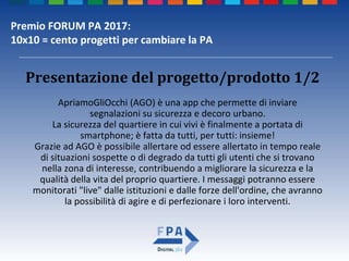 Premio FORUM PA 2017:
10x10 = cento progetti per cambiare la PA
ApriamoGliOcchi (AGO) è una app che permette di inviare
segnalazioni su sicurezza e decoro urbano.
La sicurezza del quartiere in cui vivi è finalmente a portata di
smartphone; è fatta da tutti, per tutti: insieme!
Grazie ad AGO è possibile allertare od essere allertato in tempo reale
di situazioni sospette o di degrado da tutti gli utenti che si trovano
nella zona di interesse, contribuendo a migliorare la sicurezza e la
qualità della vita del proprio quartiere. I messaggi potranno essere
monitorati "live" dalle istituzioni e dalle forze dell'ordine, che avranno
la possibilità di agire e di perfezionare i loro interventi.
Presentazione del progetto/prodotto 1/2
 