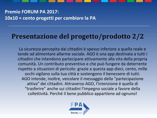 Premio FORUM PA 2017:
10x10 = cento progetti per cambiare la PA
Presentazione del progetto/prodotto 2/2
La sicurezza percepita dai cittadini è spesso inferiore a quella reale e
tende ad alimentare allarme sociale. AGO è una app destinata a tutti i
cittadini che intendono partecipare attivamente alla vita della propria
comunità. Un contributo preventivo e che può fungere da deterrente
rispetto a situazioni di pericolo: grazie a questa app dieci, cento, mille
occhi vigilano sulla tua città e sostengono il benessere di tutti.
AGO intende, inoltre, veicolare il messaggio della "partecipazione
attiva" dei cittadini. Attraverso AGO, l'intenzione è quella di
"trasferire" anche sui cittadini l'impegno sociale a favore della
collettività. Perché il bene pubblico appartiene ad ognuno!
 