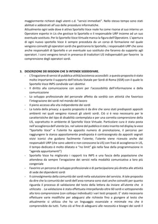 maggiormente richiesti dagli utenti c.d. “servizi immediati”. Nello stesso tempo sono stati
abilitati e addestrati all’uso delle procedure informatiche.
Attualmente ogni sede dove è attivo Sportello Voce reale ha come risorse al suo interno un
Operatore esperto in Lis che gestisce lo Sportello e il responsabile URP insieme ad un suo
eventuale sostituto. Per lo Sportello Voce Virtuale manca la figura dell’Operatore. L’apertura
di ogni nuovo sportello Voce è sempre preceduta da un corso di formazione nel quale
vengono coinvolti gli operatori sordi che gestiranno lo Sportello, i responsabili URP che sono
anche responsabili di Sportello e un eventuale suo sostituto che faranno da supporto agli
operatori. I corsi vengono tenuti in presenza di traduttori LIS indispensabili per favorire la
comprensione degli operatori sordi.
3. DESCRIZIONE DEI BISOGNI CHE SI INTENDE SODDISFARE.
- L’Erogazione di servizi di pubblica utilità/assistenza accessibili: a questo proposito è stato
molto importante il supporto dell’Istituto Statale per Sordi di Roma (ISSR) con il quale lo
Sportello Voce INPS condivide vari obiettivi
- Il diritto alla comunicazione con azioni per l’accessibilità dell’informazione e della
comunicazione
- Lo sviluppo professionale del personale affetto da sordità con attività che favorisco
l’integrazione dei sordi nel mondo del lavoro
- Il pieno accesso alla vita indipendente dei sordi
- La tutela della privacy: a questo proposito è da dire che sono stati predisposti appositi
ambienti nei quali vengono ricevuti gli utenti sordi. Ciò si è reso necessario per le
caratteristiche del tipo di disabilità contemplata e per una corretta comprensione della
LIS, soprattutto in ambiente di Sportello Voce Virtuale. Particolare cura è stata posta
nell’accoglienza dell’utente (es. nel salone del pubblico è stato inserito nel display la voce
“Sportello Voce” e l’utente ha apposito numero di prenotazione, il percorso per
raggiungere la stanza appositamente predisposta è contrassegnato da appositi segnali
visivi iconici che guidano facilmente l’utente; l’utente viene ricevuto anche dai
responsabili URP (che sono udenti e non conoscono la LIS) con frasi di accoglienza in LIS,
il tempo dedicato è molto dilatato e “no limit” già nella fase della programmazione in
“agenda appuntamenti”)
- Sportello Voce ha migliorato i rapporti tra INPS e una fascia della popolazione che
attendeva da sempre l’erogazione dei servizi nella modalità comunicativa a loro più
congeniale
- Favorire un percorso di sviluppo professionale e di partecipazione più diretta alle attività
di sede dei dipendenti sordi
- Il coinvolgimento della comunità dei sordi nella valutazione del servizio. A tale proposito
da dire che la comunità dei sordi dell’area romana sono stati anche coinvolti per quanto
riguarda il processo di validazione del testo della lettera da inviare all’utente che è
utilizzato . La validazione è stata effettuata interpellando oltre 60 sordi e sottoponendo
alla loro comprensione (con colloqui individuali) i vari testi proposti. E’ stato necessario
effettuare varie modifiche per adeguarsi alle richieste fino a giungere al testo che
attualmente si utilizza che ha un linguaggio essenziale e minimale ma che è
comprensibile da tutti. Tutto ciò al fine di adeguarsi alle necessità e bisogni dei sordi il
 