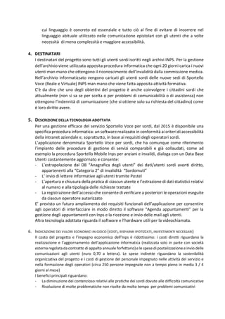cui linguaggio è concreto ed essenziale e tutto ciò al fine di evitare di incorrere nel
linguaggio abituale utilizzato nelle comunicazione epistolari con gli utenti che a volte
necessità di meno complessità e maggiore accessibilità.
4. DESTINATARI
I destinatari del progetto sono tutti gli utenti sordi iscritti negli archivi INPS. Per la gestione
dell’archivio viene utilizzata apposita procedura informatica che ogni 20 giorni carica i nuovi
utenti man mano che ottengono il riconoscimento dell’invalidità dalla commissione medica.
Nell’archivio informatizzato vengono caricati gli utenti sordi delle nuove sedi di Sportello
Voce (Reale e Virtuale) INPS man mano che viene fatta apposita attività formativa.
C’è da dire che uno degli obiettivi del progetto è anche coinvolgere i cittadini sordi che
attualmente (non si sa se per scelta o per problemi di comunicabilità o di assistenza) non
ottengono l’indennità di comunicazione (che si ottiene solo su richiesta del cittadino) come
è loro diritto avere.
5. DESCRIZIONE DELLA TECNOLOGIA ADOTTATA
Per una gestione efficace del servizio Sportello Voce per sordi, dal 2015 è disponibile una
specifica procedura informatica: un software realizzato in conformità ai criteri di accessibilità
della intranet aziendale e, soprattutto, in base ai requisiti degli operatori sordi.
L’applicazione denominata Sportello Voce per sordi, che ha comunque come riferimento
l’impianto delle procedure di gestione di servizi comparabili e già collaudati, come ad
esempio la procedura Sportello Mobile Inps per anziani e invalidi, dialoga con un Data Base
Utenti costantemente aggiornato e consente:
- L’estrapolazione dal DB “Anagrafica degli utenti” dei dati/utenti sordi aventi diritto,
appartenenti alla “Categoria 2” di invalidità “Sordomuti”
- L’ invio di lettere informative agli utenti tramite Postel
- L’apertura e chiusura della pratica di ciascun utente e l’estrazione di dati statistici relativi
al numero e alla tipologia delle richieste trattate
- La registrazione dell’accesso che consente di verificare a posteriori le operazioni eseguite
da ciascun operatore autorizzato
E’ previsto un futuro ampliamento dei requisiti funzionali dell’applicazione per consentire
agli operatori di interfacciare in modo diretto il software “Agenda appuntamenti” per la
gestione degli appuntamenti con Inps e la ricezione e invio delle mail agli utenti.
Altra tecnologia adottata riguarda il software e l’hardware utili per la videochiamata.
6. INDICAZIONE DEI VALORI ECONOMICI IN GIOCO (COSTI, RISPARMI IPOTIZZATI, INVESTIMENTI NECESSARI)
Il costo del progetto e l’impegno economico dell’Inps è ridottissimo: i costi diretti riguardano la
realizzazione e l’aggiornamento dell’applicazione informatica (realizzata solo in parte con società
esterna regolata da contratto di appalto annuale forfettario) e le spese di postalizzazione e invio delle
comunicazioni agli utenti (euro 0,70 a lettera). Le spese indirette riguardano la sostenibilità
organizzativa del progetto e i costi di gestione del personale impegnato nelle attività del servizio e
nella formazione degli operatori (circa 250 persone impegnate non a tempo pieno in media 3 / 4
giorni al mese)
I benefici principali riguardano:
- La diminuzione dei contenzioso relativi alle pratiche dei sordi dovute alle difficoltà comunicative
- Risoluzione di molte problematiche non risolte da molto tempo per problemi comunicativi
 