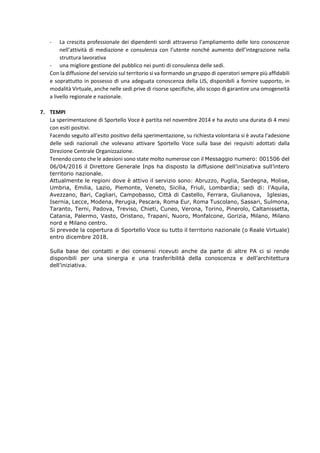 - La crescita professionale dei dipendenti sordi attraverso l’ampliamento delle loro conoscenze
nell’attività di mediazione e consulenza con l’utente nonché aumento dell’integrazione nella
struttura lavorativa
- una migliore gestione del pubblico nei punti di consulenza delle sedi.
Con la diffusione del servizio sul territorio si va formando un gruppo di operatori sempre più affidabili
e soprattutto in possesso di una adeguata conoscenza della LIS, disponibili a fornire supporto, in
modalità Virtuale, anche nelle sedi prive di risorse specifiche, allo scopo di garantire una omogeneità
a livello regionale e nazionale.
7. TEMPI
La sperimentazione di Sportello Voce è partita nel novembre 2014 e ha avuto una durata di 4 mesi
con esiti positivi.
Facendo seguito all’esito positivo della sperimentazione, su richiesta volontaria si è avuta l’adesione
delle sedi nazionali che volevano attivare Sportello Voce sulla base dei requisiti adottati dalla
Direzione Centrale Organizzazione.
Tenendo conto che le adesioni sono state molto numerose con il Messaggio numero: 001506 del
06/04/2016 il Direttore Generale Inps ha disposto la diffusione dell’iniziativa sull’intero
territorio nazionale.
Attualmente le regioni dove è attivo il servizio sono: Abruzzo, Puglia, Sardegna, Molise,
Umbria, Emilia, Lazio, Piemonte, Veneto, Sicilia, Friuli, Lombardia; sedi di: l’Aquila,
Avezzano, Bari, Cagliari, Campobasso, Città di Castello, Ferrara, Giulianova, Iglesias,
Isernia, Lecce, Modena, Perugia, Pescara, Roma Eur, Roma Tuscolano, Sassari, Sulmona,
Taranto, Terni, Padova, Treviso, Chieti, Cuneo, Verona, Torino, Pinerolo, Caltanissetta,
Catania, Palermo, Vasto, Oristano, Trapani, Nuoro, Monfalcone, Gorizia, Milano, Milano
nord e Milano centro.
Si prevede la copertura di Sportello Voce su tutto il territorio nazionale (o Reale Virtuale)
entro dicembre 2018.
Sulla base dei contatti e dei consensi ricevuti anche da parte di altre PA ci si rende
disponibili per una sinergia e una trasferibilità della conoscenza e dell’architettura
dell’iniziativa.
 