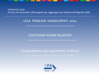 FORUM PA 2018
Premio PA sostenibile: 100 progetti per raggiungere gli obiettivi dell’Agenda 2030
COLTIVIAMO BUONE RELAZIONI
______________________________
LEGA PROBLEMI HANDICAPPATI onlus
______________________________
Disuguaglianze, pari opportunità, resilienza
______________________________
 