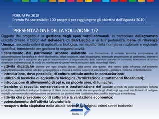 FORUM PA 2018
Premio PA sostenibile: 100 progetti per raggiungere gli obiettivi dell’Agenda 2030
PRESENTAZIONE DELLA SOLUZIONE 1/2
Oggetto del progetto è la gestione degli spazi verdi comunali, in particolare dell’agrumeto
ubicato presso il borgo del Belvedere di San Leucio e di sua pertinenza, bene di rilevanza
Unesco, secondo criteri di agricoltura biologica, nel rispetto della normativa nazionale e regionale
specifica, intendendo per gestione le seguenti attività:
• censimento del patrimonio arboreo esistente con formazione di schede tecniche comprensive di
documentazione fotografica e rilievi planimetrici, difetti strutturali, stato fitosanitario, eventuale propensione al cedimento, interventi
consigliati sia per il recupero che per la conservazione e miglioramento delle essenze arboree ivi esistenti; formazione di tavole
dinamiche tridimensionali in modo da monitorare e conservare le variazioni dello stato degli alberi;
• attività didattiche distinte per ogni singola classe, dalla prima alla quinta, che vanno dalla influenza dell’ambiente
pedoclimatico sulle piante, alla loro propagazione e messa a dimora, sistemi di allevamento – potatura, pratiche di fertilizzazione;
• introduzione, dove possibile, di colture orticole anche in consociazione;
• utilizzo di tecniche di agricoltura biologica (fertilizzazione e trattamenti fitosanitari);
• introduzione di allevamento di api e, su piccole aree, di lumache;
• tecniche di raccolta, conservazione e trasformazione dei prodotti in modo da poter aumentare l’offerta
produttiva, mediante lo sviluppo di esempi di filiere corte come quella che comprende gli uliveti e gli agrumeti con l’intento di redigere
modelli che mirano alla valorizzazione dei prodotti dal punto di vista qualitativo, tracciabilità, sicurezza e marketing;
• attività che prevedono conti colturali e la valutazione economica;
• potenziamento dell’attività laboratoriale
• recupero della siepistica delle aiuole secondo gli originali criteri storici borbonici
 