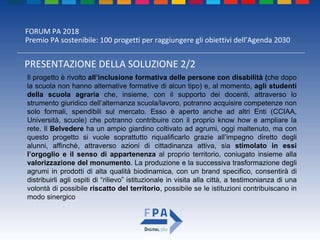 FORUM PA 2018
Premio PA sostenibile: 100 progetti per raggiungere gli obiettivi dell’Agenda 2030
PRESENTAZIONE DELLA SOLUZIONE 2/2
Il progetto è rivolto all’inclusione formativa delle persone con disabilità (che dopo
la scuola non hanno alternative formative di alcun tipo) e, al momento, agli studenti
della scuola agraria che, insieme, con il supporto dei docenti, attraverso lo
strumento giuridico dell’alternanza scuola/lavoro, potranno acquisire competenze non
solo formali, spendibili sul mercato. Esso è aperto anche ad altri Enti (CCIAA,
Università, scuole) che potranno contribuire con il proprio know how e ampliare la
rete. Il Belvedere ha un ampio giardino coltivato ad agrumi, oggi maltenuto, ma con
questo progetto si vuole soprattutto riqualificarlo grazie all’impegno diretto degli
alunni, affinchè, attraverso azioni di cittadinanza attiva, sia stimolato in essi
l’orgoglio e il senso di appartenenza al proprio territorio, coniugato insieme alla
valorizzazione del monumento. La produzione e la successiva trasformazione degli
agrumi in prodotti di alta qualità biodinamica, con un brand specifico, consentirà di
distribuirli agli ospiti di “rilievo” istituzionale in visita alla città, a testimonianza di una
volontà di possibile riscatto del territorio, possibile se le istituzioni contribuiscano in
modo sinergico
 