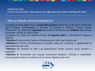 FORUM PA 2018
Premio PA sostenibile: 100 progetti per raggiungere gli obiettivi dell’Agenda 2030
PER ULTERIORI APPROFONDIMENTI
Il progetto è stato siglato con un protocollo di intesa sottoscritto il 20 marzo 2018 dalla
Lega Problemi Handicappati, il Comune di Caserta e l’Istituto Tecnico Statale
“Buonarroti” di Caserta ed approvato dal Comune di Caserta con Delibera della Giunta
Comunale n.65 del 21 marzo 2018.
Il progetto è in linea con quanto previsto dall’Agenda 2030 in riferimento ai seguenti
obiettivi:
• Obiettivo 3: Assicurare la salute e il benessere per tutti e per tutte le età
• Obiettivo 4: Fornire un’educazione di qualità, equa ed inclusiva, e opportunità di
apprendimento per tutti
• Obiettivo 11: Rendere le città e gli insediamenti umani inclusivi, sicuri, duraturi e
sostenibili
• Obiettivo 8: Incentivare una crescita economica duratura, inclusiva e sostenibile,
un’occupazione piena e produttiva ed un lavoro dignitoso per tutti
 