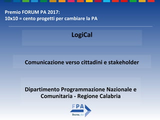 Dipartimento Programmazione Nazionale e
Comunitaria - Regione Calabria
Comunicazione verso cittadini e stakeholder
LogiCal
Premio FORUM PA 2017:
10x10 = cento progetti per cambiare la PA
 