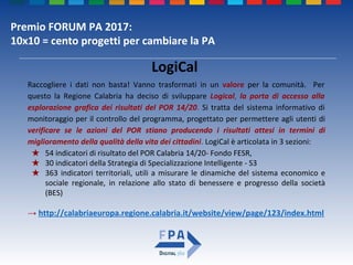Premio FORUM PA 2017:
10x10 = cento progetti per cambiare la PA
LogiCal
Raccogliere i dati non basta! Vanno trasformati in un valore per la comunità. Per
questo la Regione Calabria ha deciso di sviluppare Logical, la porta di accesso alla
esplorazione grafica dei risultati del POR 14/20. Si tratta del sistema informativo di
monitoraggio per il controllo del programma, progettato per permettere agli utenti di
verificare se le azioni del POR stiano producendo i risultati attesi in termini di
miglioramento della qualità della vita dei cittadini. LogiCal è articolata in 3 sezioni:
★ 54 indicatori di risultato del POR Calabria 14/20- Fondo FESR,
★ 30 indicatori della Strategia di Specializzazione Intelligente - S3
★ 363 indicatori territoriali, utili a misurare le dinamiche del sistema economico e
sociale regionale, in relazione allo stato di benessere e progresso della società
(BES)
→ http://calabriaeuropa.regione.calabria.it/website/view/page/123/index.html
 
