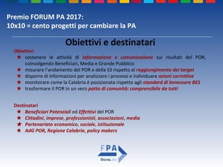 Premio FORUM PA 2017:
10x10 = cento progetti per cambiare la PA
Obiettivi e destinatari
Obiettivi:
★ sostenere le attività di informazione e comunicazione sui risultati del POR,
coinvolgendo Beneficiari, Media e Grande Pubblico
★ misurare l’andamento del POR e della S3 rispetto al raggiungimento dei target
★ disporre di informazioni per analizzare i processi e individuare azioni correttive
★ monitorare come la Calabria è posizionata rispetto agli standard di benessere BES
★ trasformare il POR in un vero patto di comunità: comprensibile da tutti
Destinatari
★ Beneficiari Potenziali ed Effettivi del POR
★ Cittadini, imprese, professionisti, associazioni, media
★ Partenariato economico, sociale, istituzionale
★ AdG POR, Regione Calabria, policy makers
 