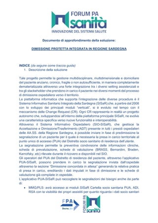 Documento di approfondimento della soluzione:
DIMISSIONE PROTETTA INTEGRATA IN REGIONE SARDEGNA
INDICE (da seguire come traccia guida)
1. Descrizione della soluzione
Tale progetto permette la gestione multidisciplinare, multidimensionale e domiciliare
del paziente anziano, cronico, fragile o non autosufficiente, in maniera completamente
dematerializzata attraverso una forte integrazione tra i diversi setting assistenziali e
tra gli stackeholder che prendono in carico il paziente nei diversi momenti del processo
di dimissione ospedaliera verso il territorio.
La piattaforma informatica che supporta l’integrazione delle diverse procedure è il
Sistema Informativo Sanitario Integrato della Sardegna (SISaR) che, a partire dal 2008
con lo sviluppo dei principali moduli “verticali”, si è evoluto nel tempo con il
meccanismo delle Change Request (CR). Ogni CR rappresenta in realtà un progetto
autonomo che, sviluppandosi all’interno della piattaforma principale SISaR, ne evolve
una caratteristica specifica verso nuove funzionalità e interoperabilità.
Attraverso il Sistema Informativo Ospedaliero (SIO-SISaR), che gestisce la
Accettazione e Dimissione/Trasferimento (ADT) presente in tutti i presidi ospedalieri
delle AA.SS. della Regione Sardegna, è possibile inviare in fase di predimissione la
segnalazione di un paziente per il quale è necessaria la presa in carico territoriale al
punto unico di accesso (PUA) del Distretto socio sanitario di residenza dell’utente.
La segnalazione permette la preventiva condivisione delle informazioni cliniche,
scheda di prevalutazione, schede di valutazione (BRASS, Bernardini, Braden,
Karnofsky, etc) rilevate durante il ricovero e disponibili nel SIO.
Gli operatori del PUA del Distretto di residenza del paziente, attraverso l’applicativo
PUA-SISaR, possono prendere in carico la segnalazione inviata dall’ospedale
attraverso la sezione “Dimissione concordata in attesa” generando la relativa pratica
di presa in carico, ereditando i dati imputati in fase di dimissione e le schede di
valutazione già compilate in ospedale.
L’applicativo PUA-SISaR può raccogliere le segnalazioni dei bisogni anche da parte
di:
 MMG/PLS: avrà accesso ai moduli SISaR Cartella socio sanitaria PUA, ADI,
RSA con la visibilità dei propri assistiti per quanto riguarda i dati socio sanitari
 