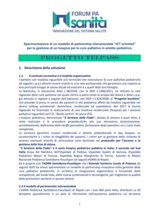 1
Sperimentazione di un modello di partnership interaziendale “ICT oriented”
per la gestione di un hospice per le cure palliative in ambito pediatrico.
Progetto TELPass
1. Descrizione	della	soluzione	
	
1.1. 	Il	contesto	normativo	e	il	modello	organizzativo	
I	bambini	con	malattia	inguaribile	e/o	terminale	che	necessitano	di	cure	palliative	pediatriche	
(di	seguito	c.p.p.)	devono	essere	inseriti	in	una	rete	assistenziale	che	garantisca	una	risposta	ai	
loro	principali	bisogni	di	salute	attuali	ed	evolutivi	e	a	quelli	della	loro	famiglia.	
La	 Basilicata,	 in	 attuazione	 della	 L.38/2010,	 con	 la	 DGR	 n.1900/2011,	 ha	 istituito	 la	 rete	
regionale	delle	cure	palliative	nel	quale	rientra	a	pieno	titolo	la	terapia	del	dolore	e	delle	c.p.p.	
già	attivata	in	regione	a	seguito	dell’adesione,	con	DGR	n.1324/2008,	al	“Progetto	bambino”	
che	prevede	la	presa	in	carico	dei	pazienti	in	età	pediatrica	affetti	da	malattia	inguaribile	nei	
diversi	 setting	 assistenziali:	 domiciliare,	 residenziale	 ed	 ospedaliero.	 Nel	 2017	 la	 Giunta	
regionale	 ha	 finanziato	 la	 realizzazione	 di	 una	 struttura	 residenziale	 (hospice)	 per	 i	 pazienti	
pediatrici	inguaribili	nel	P.O.	“Beato	Lentini”	di	Lauria	(PZ).		
L’hospice	pediatrico,	denominato	“Il	Sentiero	delle	Fiabe”,	dotato	di	almeno	4	posti	letto,	è	
stato	 realizzato	 e	 le	 procedure	 propedeutiche	 alla	 sua	 attivazione	 (autorizzazione,	
accreditamento,	definizione	delle	tariffe	giornaliere,	formazione	degli	operatori,	ecc.)	sono	state	
completate.		
La	 struttura	 garantirà	 ricoveri	 residenziali	 e	 attività	 ambulatoriale	 in	 day	 hospice.	 Le	
caratteristiche	e	i	criteri	di	eleggibilità	dei	pazienti,	i	criteri	per	la	gestione	delle	richieste	di	
accesso	 eventuali	 priorità	 di	 ammissione	 sono	 declinate	 nel	 protocollo	 per	 l’accesso	 e	 la	
gestione	delle	liste	di	attesa.	
	“Il	Sentiero	delle	Fiabe”	è	il	sesto	hospice	pediatrico	pubblico	in	Italia,	il	secondo	nel	Sud	
Italia	 (Casa	 del	 Bambino	 dell’Ospedale	 di	 Padova,	 Ospedale	 Gaslini	 di	 Genova,	 Ospedale	
Pediatrico	 Meyer	 di	 Firenze,	 Ospedale	 Regina	 Margherita	 di	 Torino,	 Azienda	 di	 Rilievo	
Nazionale	Pediatrica	Santobono-Pausilipon	(di	seguito	AORN)	di	Napoli.		
Ed	è	proprio	con	l’AORN	Santobono-Pausilipon	che	l’Azienda	Sanitaria	Locale	di	Potenza	(di	
seguito	ASP)	ha	inteso	sperimentare	un	modello	di	partnership	innovativo	nella	gestione	delle	
cure	 palliative	 pediatriche,	 in	 un’ottica	 di	 integrazione	 organizzativa	 e	 funzionale	 delle	
competenze,	del	know-how,	delle	risorse	professionali	e	tecnologiche,	per	migliorare	la	qualità	
delle	prestazioni	sanitarie	in	questo	settore.		
	
1.2	Il	modello	di	partenariato	interaziendale	
L’AORN	Pediatrica	Santobono-Pausilipon	di	Napoli	con	i	suoi	400	posti	letto,	distribuiti	su	20	
discipline	 specialistiche,	 è	 un	 polo	 di	 riferimento	 nell’assistenza	 pediatrica	 sul	 territorio	
 