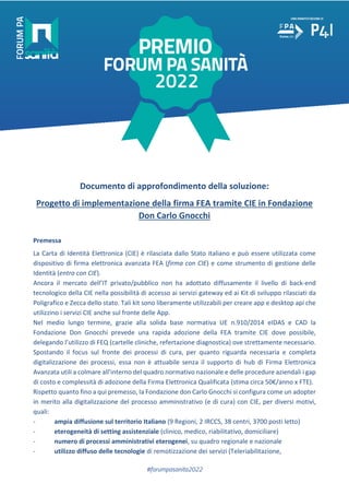 #forumpasanita2022
Documento di approfondimento della soluzione:
Progetto di implementazione della firma FEA tramite CIE in Fondazione
Don Carlo Gnocchi
Premessa
La Carta di Identità Elettronica (CIE) è rilasciata dallo Stato italiano e può essere utilizzata come
dispositivo di firma elettronica avanzata FEA (firma con CIE) e come strumento di gestione delle
Identità (entro con CIE).
Ancora il mercato dell’IT privato/pubblico non ha adottato diffusamente il livello di back-end
tecnologico della CIE nella possibilità di accesso ai servizi gateway ed ai Kit di sviluppo rilasciati da
Poligrafico e Zecca dello stato. Tali kit sono liberamente utilizzabili per creare app e desktop api che
utilizzino i servizi CIE anche sul fronte delle App.
Nel medio lungo termine, grazie alla solida base normativa UE n.910/2014 eIDAS e CAD la
Fondazione Don Gnocchi prevede una rapida adozione della FEA tramite CIE dove possibile,
delegando l’utilizzo di FEQ (cartelle cliniche, refertazione diagnostica) ove strettamente necessario.
Spostando il focus sul fronte dei processi di cura, per quanto riguarda necessaria e completa
digitalizzazione dei processi, essa non è attuabile senza il supporto di hub di Firma Elettronica
Avanzata utili a colmare all’interno del quadro normativo nazionale e delle procedure aziendali i gap
di costo e complessità di adozione della Firma Elettronica Qualificata (stima circa 50€/anno x FTE).
Rispetto quanto fino a qui premesso, la Fondazione don Carlo Gnocchi si configura come un adopter
in merito alla digitalizzazione del processo amministrativo (e di cura) con CIE, per diversi motivi,
quali:
- ampia diffusione sul territorio Italiano (9 Regioni, 2 IRCCS, 38 centri, 3700 posti letto)
- eterogeneità di setting assistenziale (clinico, medico, riabilitativo, domiciliare)
- numero di processi amministrativi eterogenei, su quadro regionale e nazionale
- utilizzo diffuso delle tecnologie di remotizzazione dei servizi (Teleriabilitazione,
 