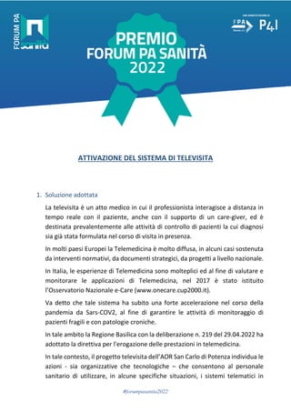 #forumpasanita2022
ATTIVAZIONE DEL SISTEMA DI TELEVISITA
1. Soluzione adottata
La televisita è un atto medico in cui il professionista interagisce a distanza in
tempo reale con il paziente, anche con il supporto di un care-giver, ed è
destinata prevalentemente alle attività di controllo di pazienti la cui diagnosi
sia già stata formulata nel corso di visita in presenza.
In molti paesi Europei la Telemedicina è molto diffusa, in alcuni casi sostenuta
da interventi normativi, da documenti strategici, da progetti a livello nazionale.
In Italia, le esperienze di Telemedicina sono molteplici ed al fine di valutare e
monitorare le applicazioni di Telemedicina, nel 2017 è stato istituito
l’Osservatorio Nazionale e-Care (www.onecare.cup2000.it).
Va detto che tale sistema ha subito una forte accelerazione nel corso della
pandemia da Sars-COV2, al fine di garantire le attività di monitoraggio di
pazienti fragili e con patologie croniche.
In tale ambito la Regione Basilica con la deliberazione n. 219 del 29.04.2022 ha
adottato la direttiva per l'erogazione delle prestazioni in telemedicina.
In tale contesto, il progetto televisita dell’AOR San Carlo di Potenza individua le
azioni - sia organizzative che tecnologiche – che consentono al personale
sanitario di utilizzare, in alcune specifiche situazioni, i sistemi telematici in
 