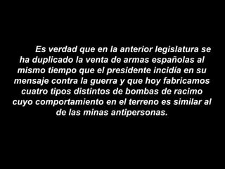 Es verdad que en la anterior legislatura se
 ha duplicado la venta de armas españolas al
 mismo tiempo que el presidente incidía en su
mensaje contra la guerra y que hoy fabricamos
  cuatro tipos distintos de bombas de racimo
cuyo comportamiento en el terreno es similar al
           de las minas antipersonas.
 