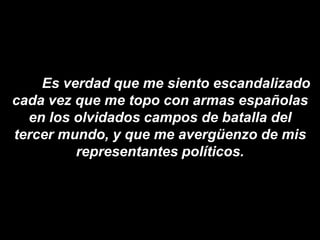 Es verdad que me siento escandalizado
cada vez que me topo con armas españolas
  en los olvidados campos de batalla del
tercer mundo, y que me avergüenzo de mis
         representantes políticos.
 