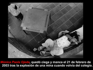 Mónica Paola Ojeda, quedó ciega y manca el 21 de febrero de
 2003 tras la explosión de una mina cuando volvía del colegio.
 