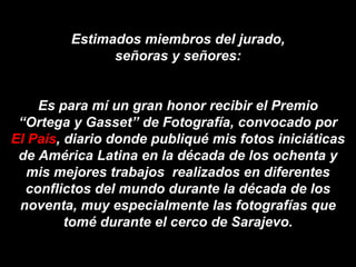 Estimados miembros del jurado,
               señoras y señores:


    Es para mí un gran honor recibir el Premio
 “Ortega y Gasset” de Fotografía, convocado por
El País, diario donde publiqué mis fotos iniciáticas
 de América Latina en la década de los ochenta y
   mis mejores trabajos realizados en diferentes
  conflictos del mundo durante la década de los
 noventa, muy especialmente las fotografías que
         tomé durante el cerco de Sarajevo.
 