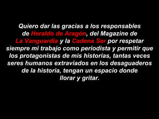 Quiero dar las gracias a los responsables
      de Heraldo de Aragón, del Magazine de
   La Vanguardia y la Cadena Ser por respetar
siempre mi trabajo como periodista y permitir que
 los protagonistas de mis historias, tantas veces
seres humanos extraviados en los desaguaderos
     de la historia, tengan un espacio donde
                   llorar y gritar.
 