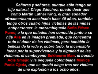 Señoras y señores, aunque sólo tengo un
   hijo natural, Diego Sánchez, puedo decir que
     como Martín Luther King, el gran soñador
 afroamericano asesinado hace 40 años, también
  tengo otros cuatro hijos víctimas de las minas
   antipersonas: la mozambiqueña Sofia Elface
 Fumo, a la que ustedes han conocido junto a su
  hija Alia en la imagen premiada, que concentra
   todo el dolor de las víctimas, pero también la
   belleza de la vida y, sobre todo, la incansable
  lucha por la supervivencia y la dignidad de las
víctimas, el camboyano Sokheurm Man, el bosnio
   Adis Smajic y la pequeña colombiana Mónica
Paola Ojeda, que se quedó ciega tras ser víctima
         de una explosión a los ocho años.
 