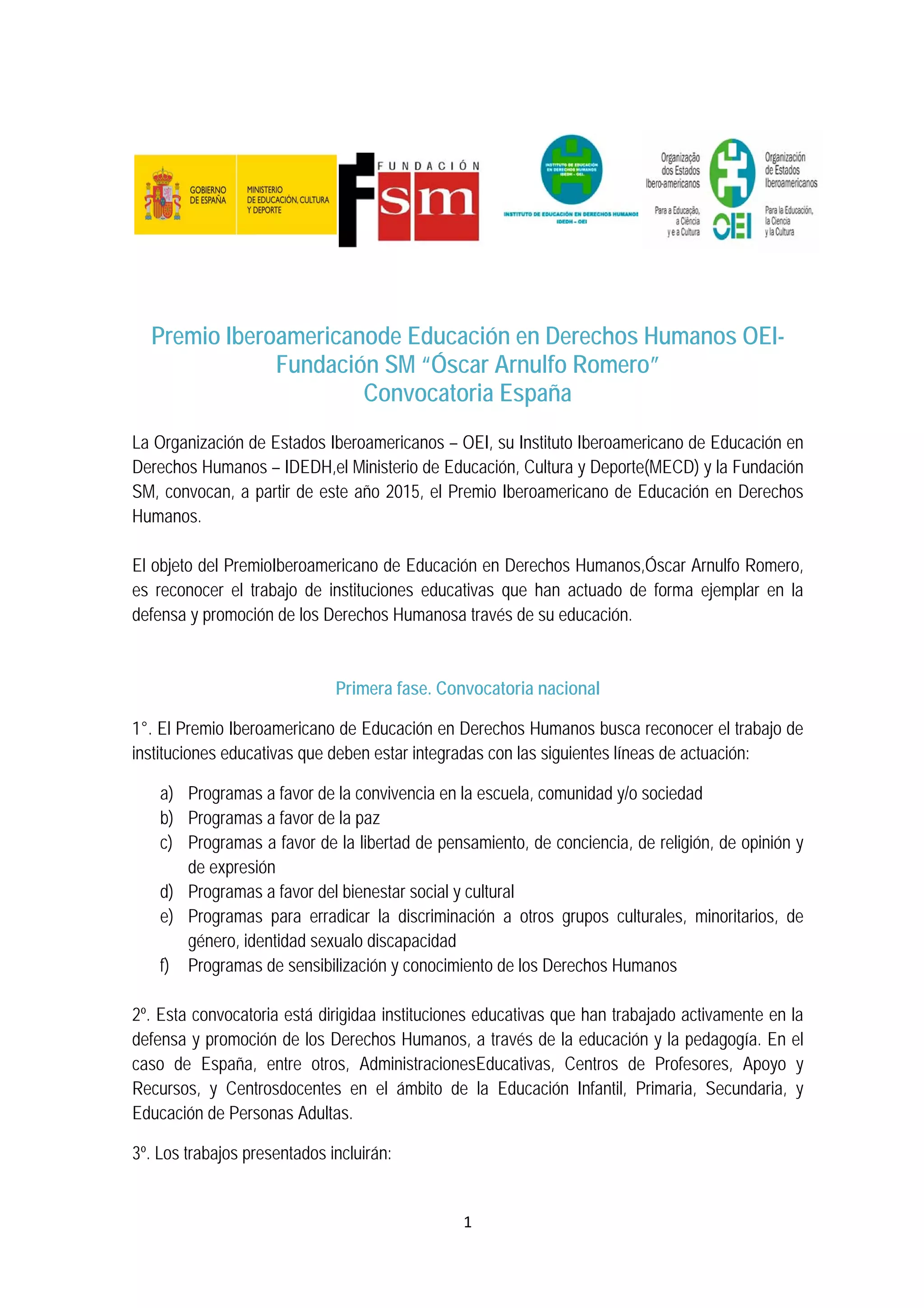 1 
 
Premio Iberoamericanode Educación en Derechos Humanos OEI-
Fundación SM “Óscar Arnulfo Romero”
Convocatoria España
La Organización de Estados Iberoamericanos – OEI, su Instituto Iberoamericano de Educación en
Derechos Humanos – IDEDH,el Ministerio de Educación, Cultura y Deporte(MECD) y la Fundación
SM, convocan, a partir de este año 2015, el Premio Iberoamericano de Educación en Derechos
Humanos.
El objeto del PremioIberoamericano de Educación en Derechos Humanos,Óscar Arnulfo Romero,
es reconocer el trabajo de instituciones educativas que han actuado de forma ejemplar en la
defensa y promoción de los Derechos Humanosa través de su educación.
Primera fase. Convocatoria nacional
1°. El Premio Iberoamericano de Educación en Derechos Humanos busca reconocer el trabajo de
instituciones educativas que deben estar integradas con las siguientes líneas de actuación:
a) Programas a favor de la convivencia en la escuela, comunidad y/o sociedad
b) Programas a favor de la paz
c) Programas a favor de la libertad de pensamiento, de conciencia, de religión, de opinión y
de expresión
d) Programas a favor del bienestar social y cultural
e) Programas para erradicar la discriminación a otros grupos culturales, minoritarios, de
género, identidad sexualo discapacidad
f) Programas de sensibilización y conocimiento de los Derechos Humanos
2º. Esta convocatoria está dirigidaa instituciones educativas que han trabajado activamente en la
defensa y promoción de los Derechos Humanos, a través de la educación y la pedagogía. En el
caso de España, entre otros, AdministracionesEducativas, Centros de Profesores, Apoyo y
Recursos, y Centrosdocentes en el ámbito de la Educación Infantil, Primaria, Secundaria, y
Educación de Personas Adultas.
3º. Los trabajos presentados incluirán:
 