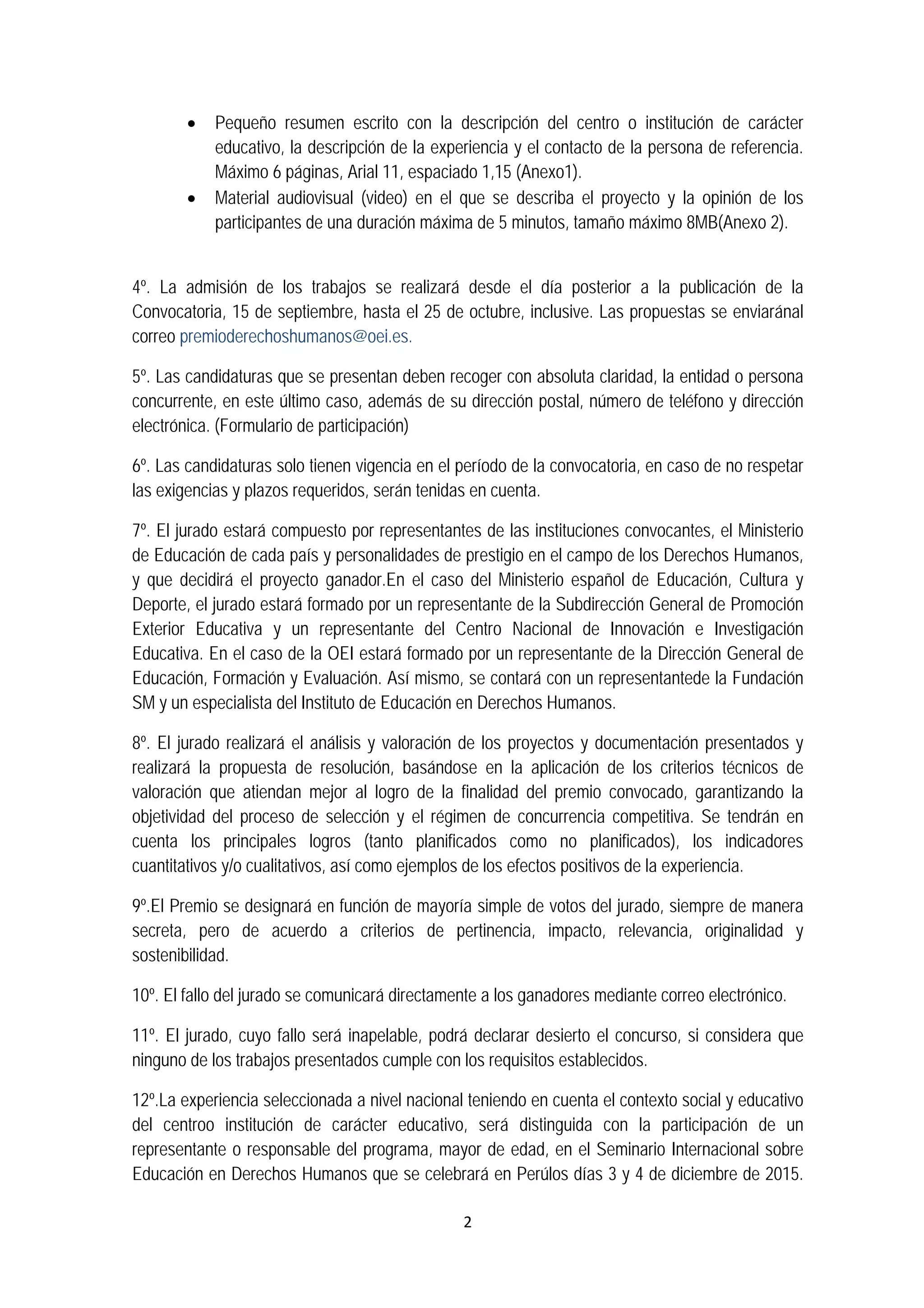2 
 
 Pequeño resumen escrito con la descripción del centro o institución de carácter
educativo, la descripción de la experiencia y el contacto de la persona de referencia.
Máximo 6 páginas, Arial 11, espaciado 1,15 (Anexo1).
 Material audiovisual (video) en el que se describa el proyecto y la opinión de los
participantes de una duración máxima de 5 minutos, tamaño máximo 8MB(Anexo 2).
4º. La admisión de los trabajos se realizará desde el día posterior a la publicación de la
Convocatoria, 15 de septiembre, hasta el 25 de octubre, inclusive. Las propuestas se enviaránal
correo premioderechoshumanos@oei.es.
5º. Las candidaturas que se presentan deben recoger con absoluta claridad, la entidad o persona
concurrente, en este último caso, además de su dirección postal, número de teléfono y dirección
electrónica. (Formulario de participación)
6º. Las candidaturas solo tienen vigencia en el período de la convocatoria, en caso de no respetar
las exigencias y plazos requeridos, serán tenidas en cuenta.
7º. El jurado estará compuesto por representantes de las instituciones convocantes, el Ministerio
de Educación de cada país y personalidades de prestigio en el campo de los Derechos Humanos,
y que decidirá el proyecto ganador.En el caso del Ministerio español de Educación, Cultura y
Deporte, el jurado estará formado por un representante de la Subdirección General de Promoción
Exterior Educativa y un representante del Centro Nacional de Innovación e Investigación
Educativa. En el caso de la OEI estará formado por un representante de la Dirección General de
Educación, Formación y Evaluación. Así mismo, se contará con un representantede la Fundación
SM y un especialista del Instituto de Educación en Derechos Humanos.
8º. El jurado realizará el análisis y valoración de los proyectos y documentación presentados y
realizará la propuesta de resolución, basándose en la aplicación de los criterios técnicos de
valoración que atiendan mejor al logro de la finalidad del premio convocado, garantizando la
objetividad del proceso de selección y el régimen de concurrencia competitiva. Se tendrán en
cuenta los principales logros (tanto planificados como no planificados), los indicadores
cuantitativos y/o cualitativos, así como ejemplos de los efectos positivos de la experiencia.
9º.El Premio se designará en función de mayoría simple de votos del jurado, siempre de manera
secreta, pero de acuerdo a criterios de pertinencia, impacto, relevancia, originalidad y
sostenibilidad.
10º. El fallo del jurado se comunicará directamente a los ganadores mediante correo electrónico.
11º. El jurado, cuyo fallo será inapelable, podrá declarar desierto el concurso, si considera que
ninguno de los trabajos presentados cumple con los requisitos establecidos.
12º.La experiencia seleccionada a nivel nacional teniendo en cuenta el contexto social y educativo
del centroo institución de carácter educativo, será distinguida con la participación de un
representante o responsable del programa, mayor de edad, en el Seminario Internacional sobre
Educación en Derechos Humanos que se celebrará en Perúlos días 3 y 4 de diciembre de 2015.
 