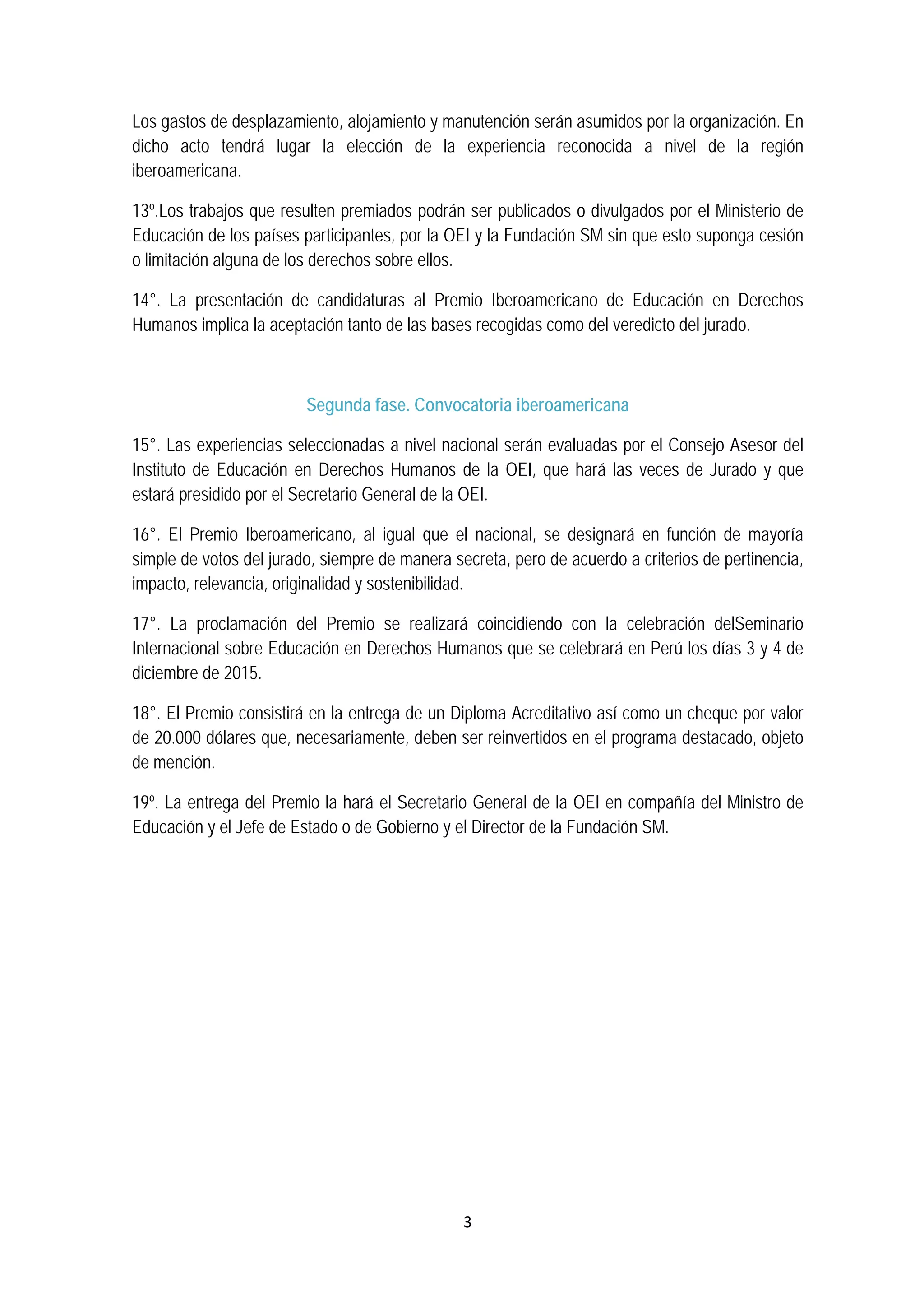 3 
 
Los gastos de desplazamiento, alojamiento y manutención serán asumidos por la organización. En
dicho acto tendrá lugar la elección de la experiencia reconocida a nivel de la región
iberoamericana.
13º.Los trabajos que resulten premiados podrán ser publicados o divulgados por el Ministerio de
Educación de los países participantes, por la OEI y la Fundación SM sin que esto suponga cesión
o limitación alguna de los derechos sobre ellos.
14°. La presentación de candidaturas al Premio Iberoamericano de Educación en Derechos
Humanos implica la aceptación tanto de las bases recogidas como del veredicto del jurado.
Segunda fase. Convocatoria iberoamericana
15°. Las experiencias seleccionadas a nivel nacional serán evaluadas por el Consejo Asesor del
Instituto de Educación en Derechos Humanos de la OEI, que hará las veces de Jurado y que
estará presidido por el Secretario General de la OEI.
16°. El Premio Iberoamericano, al igual que el nacional, se designará en función de mayoría
simple de votos del jurado, siempre de manera secreta, pero de acuerdo a criterios de pertinencia,
impacto, relevancia, originalidad y sostenibilidad.
17°. La proclamación del Premio se realizará coincidiendo con la celebración delSeminario
Internacional sobre Educación en Derechos Humanos que se celebrará en Perú los días 3 y 4 de
diciembre de 2015.
18°. El Premio consistirá en la entrega de un Diploma Acreditativo así como un cheque por valor
de 20.000 dólares que, necesariamente, deben ser reinvertidos en el programa destacado, objeto
de mención.
19º. La entrega del Premio la hará el Secretario General de la OEI en compañía del Ministro de
Educación y el Jefe de Estado o de Gobierno y el Director de la Fundación SM.
 