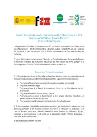 1 
 
Premio Iberoamericanode Educación en Derechos Humanos OEI-
Fundación SM “Óscar Arnulfo Romero”
Convocatoria España
La Organización de Estados Iberoamericanos – OEI, su Instituto Iberoamericano de Educación en
Derechos Humanos – IDEDH,el Ministerio de Educación, Cultura y Deporte(MECD) y la Fundación
SM, convocan, a partir de este año 2015, el Premio Iberoamericano de Educación en Derechos
Humanos.
El objeto del PremioIberoamericano de Educación en Derechos Humanos,Óscar Arnulfo Romero,
es reconocer el trabajo de instituciones educativas que han actuado de forma ejemplar en la
defensa y promoción de los Derechos Humanosa través de su educación.
Primera fase. Convocatoria nacional
1°. El Premio Iberoamericano de Educación en Derechos Humanos busca reconocer el trabajo de
instituciones educativas que deben estar integradas con las siguientes líneas de actuación:
a) Programas a favor de la convivencia en la escuela, comunidad y/o sociedad
b) Programas a favor de la paz
c) Programas a favor de la libertad de pensamiento, de conciencia, de religión, de opinión y
de expresión
d) Programas a favor del bienestar social y cultural
e) Programas para erradicar la discriminación a otros grupos culturales, minoritarios, de
género, identidad sexualo discapacidad
f) Programas de sensibilización y conocimiento de los Derechos Humanos
2º. Esta convocatoria está dirigidaa instituciones educativas que han trabajado activamente en la
defensa y promoción de los Derechos Humanos, a través de la educación y la pedagogía. En el
caso de España, entre otros, AdministracionesEducativas, Centros de Profesores, Apoyo y
Recursos, y Centrosdocentes en el ámbito de la Educación Infantil, Primaria, Secundaria, y
Educación de Personas Adultas.
3º. Los trabajos presentados incluirán:
 