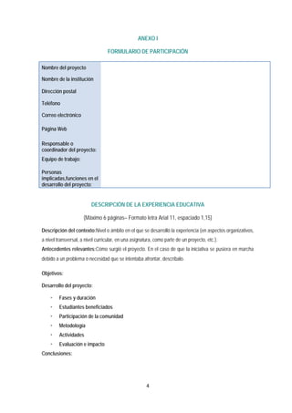 4 
 
ANEXO I
FORMULARIO DE PARTICIPACIÓN
DESCRIPCIÓN DE LA EXPERIENCIA EDUCATIVA
(Máximo 6 páginas– Formato letra Arial 11, espaciado 1,15)
Descripción del contexto:Nivel o ámbito en el que se desarrolló la experiencia (en aspectos organizativos,
a nivel transversal, a nivel curricular, en una asignatura, como parte de un proyecto, etc.).
Antecedentes relevantes:Cómo surgió el proyecto. En el caso de que la iniciativa se pusiera en marcha
debido a un problema o necesidad que se intentaba afrontar, descríbalo.
Objetivos:
Desarrollo del proyecto:
 Fases y duración
 Estudiantes beneficiados
 Participación de la comunidad
 Metodología
 Actividades
 Evaluación e impacto
Conclusiones:
Nombre del proyecto
Nombre de la institución
Dirección postal
Teléfono
Correo electrónico
Página Web
Responsable o
coordinador del proyecto:
Equipo de trabajo:
Personas
implicadas,funciones en el
desarrollo del proyecto:
 