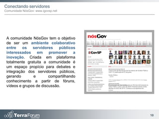 Conectando servidores
Comunidade NósGov: www.igovsp.net




 A comunidade NósGov tem o objetivo
 de ser um ambiente colaborativo
 entre    os   servidores    públicos
 interessados     em    promover     a
 inovação. Criada em plataforma
 totalmente gratuita a comunidade é
 um espaço propício para debates e
 integração dos servidores públicos,
 gerando       e        compartilhando
 conhecimento a partir de fóruns,
 vídeos e grupos de discussão.




                                         10
 