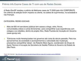 Prêmio Info Exame Cases de TI com uso de Redes Sociais

 A Rede iGovSP recebeu o prêmio de Melhores cases de TI 2009 pela Info CORPORATE.
 Os critérios de seleção foram impacto no cliente, na cadeia de suprimentos, na sociedade e
 nas finanças.


 CATEGORIA: REDES SOCIAIS


     Mais de 600 mil servidores públicos tem acesso a blogs, wikis, fóruns,
      comunidades,vídeos e outras ferramentas para compartilhar suas experiências com
      colegas e os cidadãos, dentro do projeto iGov, Rede Paulista de Inovação em Governo
      (www.igovsp.net).


     “Estruturas muito hierarquizadas nos governos são coisa do século passado. Para nos
      aproximarmos da sociedade e acompanharmos a velocidade das mudanças,
      precisamos compartilhar ideias”, diz Roberto Meizi Agune, coordenador do Grupo de
      Apoio Técnico à Inovação da Secretaria de Gestão Pública do Governo do Estado de
      São Paulo.


 Fonte: Info Corporate - http://info.abril.com.br/corporate/noticias/melhores-cases-de-ti-recebem-premio-08082009-
 1.shtml


                                                                                                                     12
 