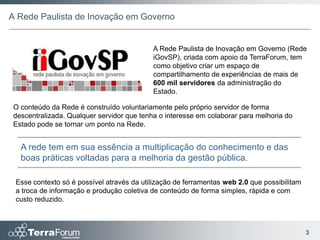 A Rede Paulista de Inovação em Governo


                                            A Rede Paulista de Inovação em Governo (Rede
                                            iGovSP), criada com apoio da TerraForum, tem
                                            como objetivo criar um espaço de
                                            compartilhamento de experiências de mais de
                                            600 mil servidores da administração do
                                            Estado.

 O conteúdo da Rede é construído voluntariamente pelo próprio servidor de forma
 descentralizada. Qualquer servidor que tenha o interesse em colaborar para melhoria do
 Estado pode se tornar um ponto na Rede.


   A rede tem em sua essência a multiplicação do conhecimento e das
   boas práticas voltadas para a melhoria da gestão pública.

 Esse contexto só é possível através da utilização de ferramentas web 2.0 que possibilitam
 a troca de informação e produção coletiva de conteúdo de forma simples, rápida e com
 custo reduzido.



                                                                                             3
 