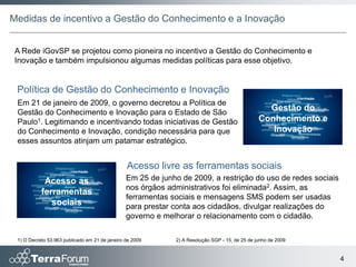 Medidas de incentivo a Gestão do Conhecimento e a Inovação


 A Rede iGovSP se projetou como pioneira no incentivo a Gestão do Conhecimento e
 Inovação e também impulsionou algumas medidas políticas para esse objetivo.


 Política de Gestão do Conhecimento e Inovação
 Em 21 de janeiro de 2009, o governo decretou a Política de
 Gestão do Conhecimento e Inovação para o Estado de São
                                                                                                  Gestão do
 Paulo1. Legitimando e incentivando todas iniciativas de Gestão                                 Conhecimento e
 do Conhecimento e Inovação, condição necessária para que                                          Inovação
 esses assuntos atinjam um patamar estratégico.


                                                Acesso livre as ferramentas sociais
            Acesso as                           Em 25 de junho de 2009, a restrição do uso de redes sociais
                                                nos órgãos administrativos foi eliminada2. Assim, as
           ferramentas
                                                ferramentas sociais e mensagens SMS podem ser usadas
              sociais                           para prestar conta aos cidadãos, divulgar realizações do
                                                governo e melhorar o relacionamento com o cidadão.

 1) O Decreto 53.963 publicado em 21 de janeiro de 2009      2) A Resolução SGP - 15, de 25 de junho de 2009


                                                                                                                 4
 