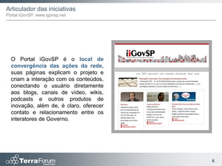 Articulador das iniciativas
Portal iGovSP: www.igovsp.net




  O Portal iGovSP é o local de
  convergência das ações da rede,
  suas páginas explicam o projeto e
  criam a interação com os conteúdos,
  conectando o usuário diretamente
  aos blogs, canais de vídeo, wikis,
  podcasts e outros produtos de
  inovação, além de, é claro, oferecer
  contato e relacionamento entre os
  interatores de Governo.




                                         6
 